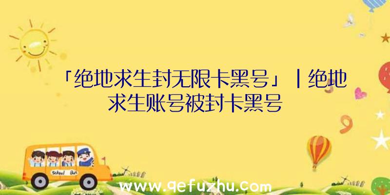 「绝地求生封无限卡黑号」|绝地求生账号被封卡黑号